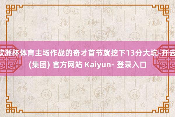 欧洲杯体育主场作战的奇才首节就挖下13分大坑-开云 (集团) 官方网站 Kaiyun- 登录入口