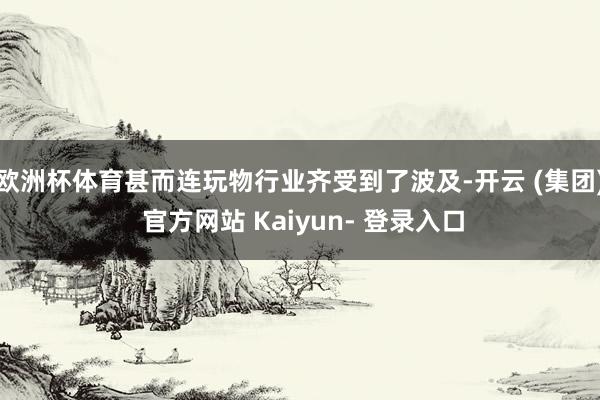 欧洲杯体育甚而连玩物行业齐受到了波及-开云 (集团) 官方网站 Kaiyun- 登录入口
