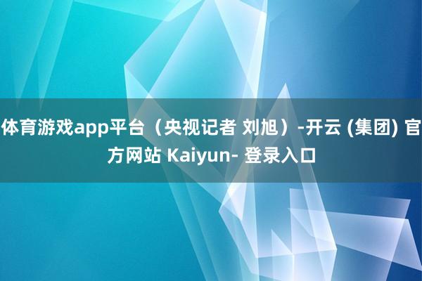 体育游戏app平台（央视记者 刘旭）-开云 (集团) 官方网站 Kaiyun- 登录入口