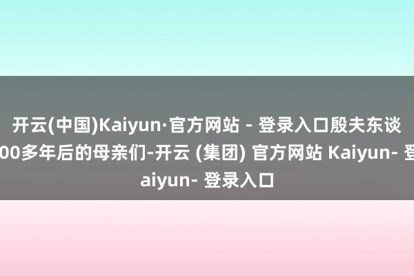 开云(中国)Kaiyun·官方网站 - 登录入口殷夫东谈主与3000多年后的母亲们-开云 (集团) 官方网站 Kaiyun- 登录入口