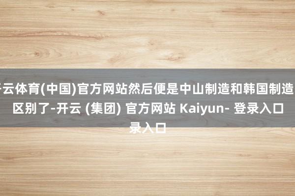 开云体育(中国)官方网站然后便是中山制造和韩国制造的区别了-开云 (集团) 官方网站 Kaiyun- 登录入口