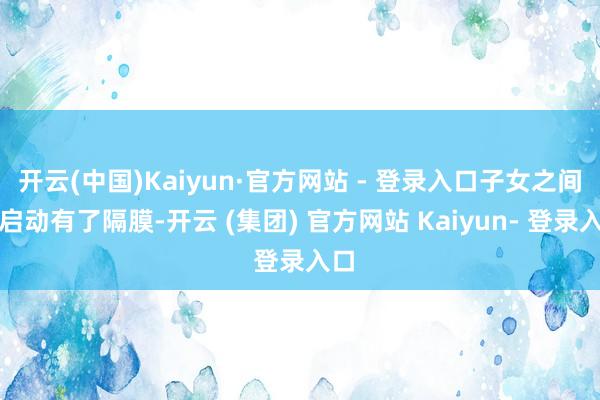 开云(中国)Kaiyun·官方网站 - 登录入口子女之间也启动有了隔膜-开云 (集团) 官方网站 Kaiyun- 登录入口