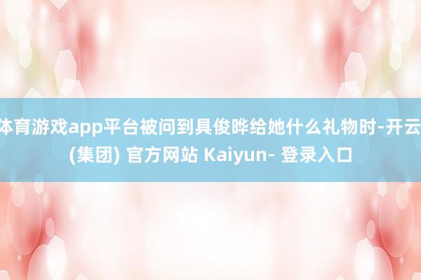 体育游戏app平台被问到具俊晔给她什么礼物时-开云 (集团) 官方网站 Kaiyun- 登录入口