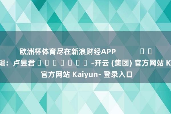 欧洲杯体育尽在新浪财经APP            						职守剪辑：卢昱君 							-开云 (集团) 官方网站 Kaiyun- 登录入口