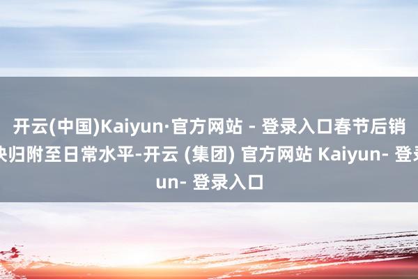 开云(中国)Kaiyun·官方网站 - 登录入口春节后销量加快归附至日常水平-开云 (集团) 官方网站 Kaiyun- 登录入口