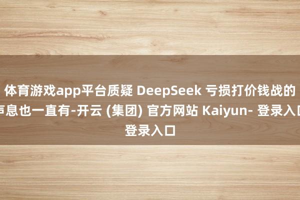 体育游戏app平台质疑 DeepSeek 亏损打价钱战的声息也一直有-开云 (集团) 官方网站 Kaiyun- 登录入口