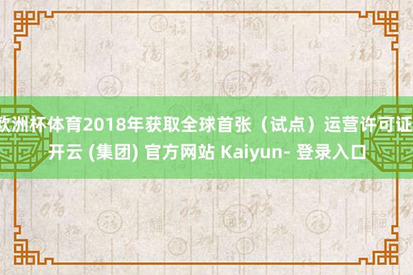 欧洲杯体育2018年获取全球首张（试点）运营许可证-开云 (集团) 官方网站 Kaiyun- 登录入口