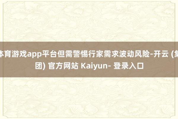 体育游戏app平台但需警惕行家需求波动风险-开云 (集团) 官方网站 Kaiyun- 登录入口