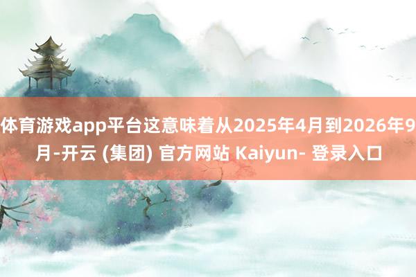 体育游戏app平台这意味着从2025年4月到2026年9月-开云 (集团) 官方网站 Kaiyun- 登录入口