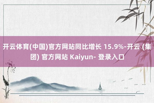 开云体育(中国)官方网站同比增长 15.9%-开云 (集团) 官方网站 Kaiyun- 登录入口
