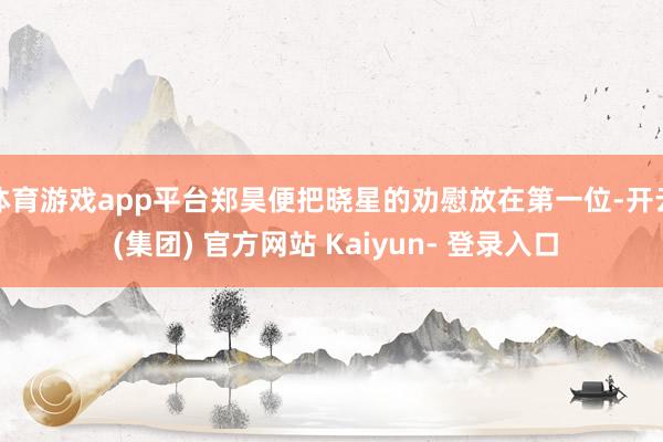 体育游戏app平台郑昊便把晓星的劝慰放在第一位-开云 (集团) 官方网站 Kaiyun- 登录入口