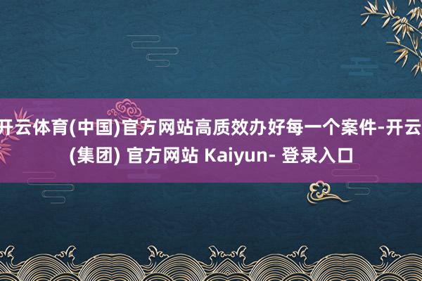 开云体育(中国)官方网站高质效办好每一个案件-开云 (集团) 官方网站 Kaiyun- 登录入口