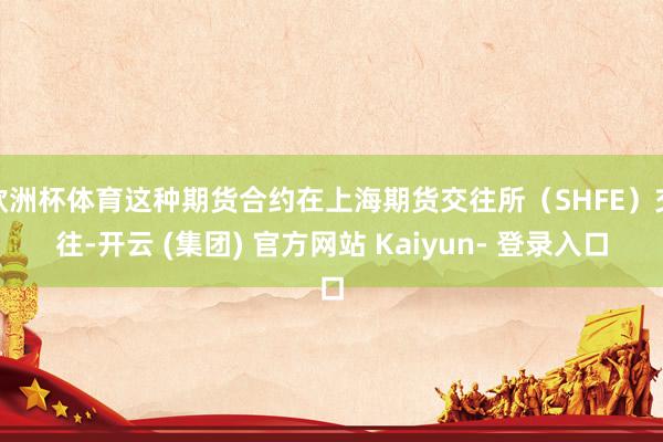 欧洲杯体育这种期货合约在上海期货交往所（SHFE）交往-开云 (集团) 官方网站 Kaiyun- 登录入口