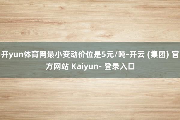 开yun体育网最小变动价位是5元/吨-开云 (集团) 官方网站 Kaiyun- 登录入口