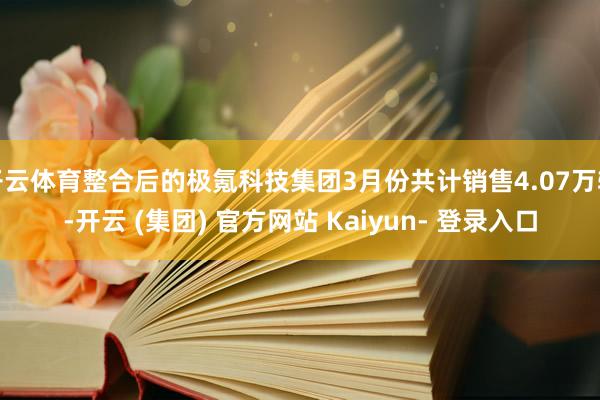 开云体育整合后的极氪科技集团3月份共计销售4.07万辆-开云 (集团) 官方网站 Kaiyun- 登录入口