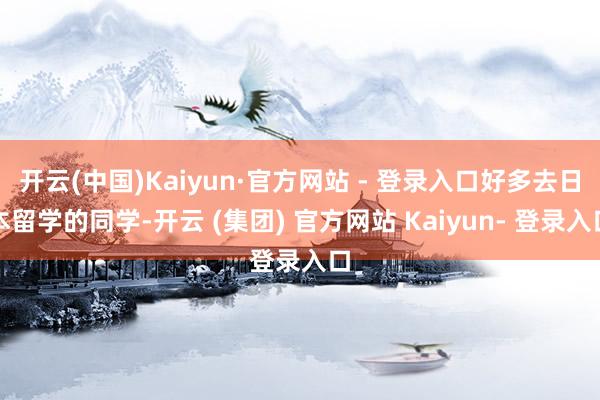 开云(中国)Kaiyun·官方网站 - 登录入口好多去日本留学的同学-开云 (集团) 官方网站 Kaiyun- 登录入口