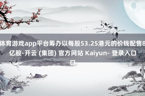 体育游戏app平台筹办以每股53.25港元的价钱配售8亿股-开云 (集团) 官方网站 Kaiyun- 登录入口