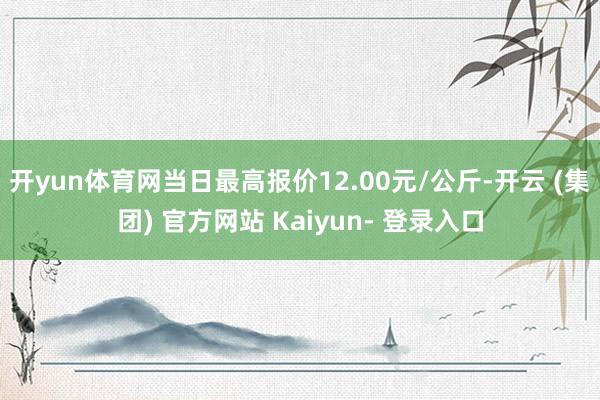 开yun体育网当日最高报价12.00元/公斤-开云 (集团) 官方网站 Kaiyun- 登录入口