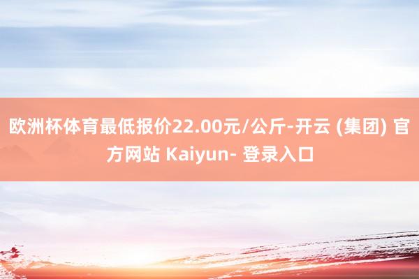 欧洲杯体育最低报价22.00元/公斤-开云 (集团) 官方网站 Kaiyun- 登录入口