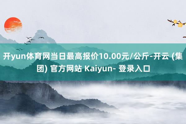 开yun体育网当日最高报价10.00元/公斤-开云 (集团) 官方网站 Kaiyun- 登录入口