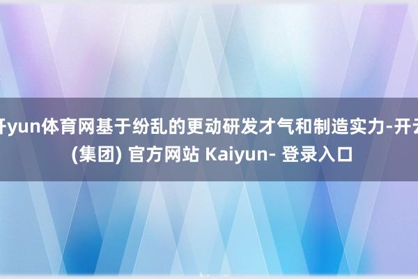 开yun体育网基于纷乱的更动研发才气和制造实力-开云 (集团) 官方网站 Kaiyun- 登录入口