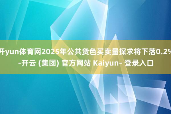 开yun体育网2025年公共货色买卖量探求将下落0.2%-开云 (集团) 官方网站 Kaiyun- 登录入口