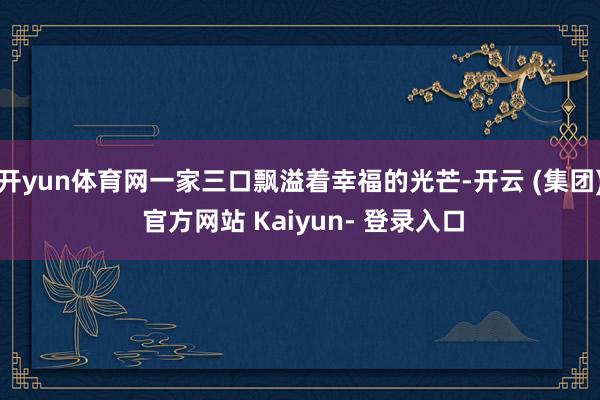 开yun体育网一家三口飘溢着幸福的光芒-开云 (集团) 官方网站 Kaiyun- 登录入口