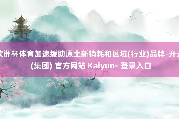欧洲杯体育加速缓助原土新销耗和区域(行业)品牌-开云 (集团) 官方网站 Kaiyun- 登录入口