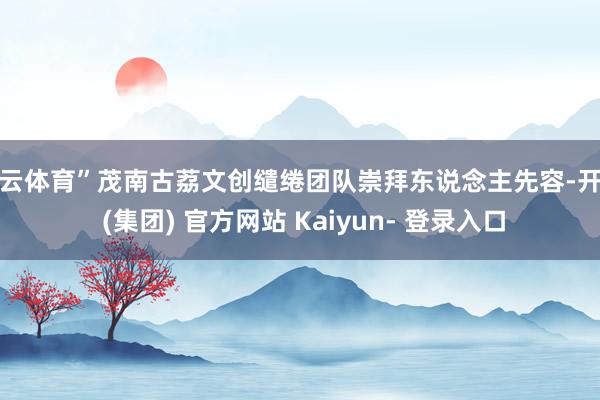 开云体育”茂南古荔文创缱绻团队崇拜东说念主先容-开云 (集团) 官方网站 Kaiyun- 登录入口