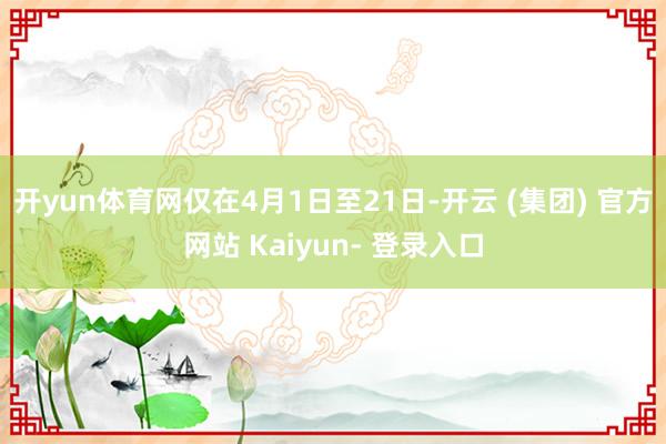 开yun体育网仅在4月1日至21日-开云 (集团) 官方网站 Kaiyun- 登录入口