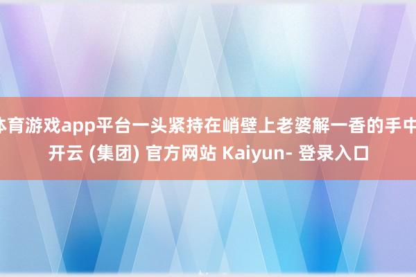 体育游戏app平台一头紧持在峭壁上老婆解一香的手中-开云 (集团) 官方网站 Kaiyun- 登录入口