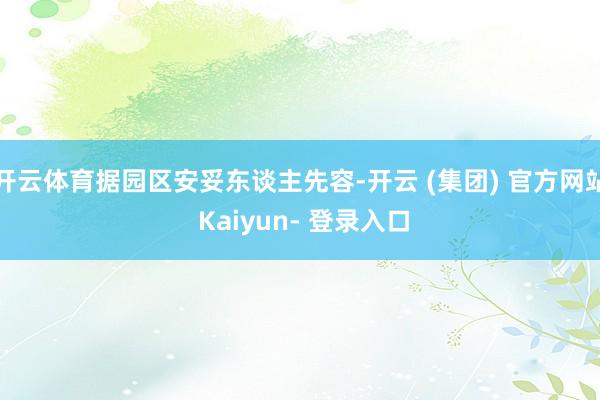 开云体育据园区安妥东谈主先容-开云 (集团) 官方网站 Kaiyun- 登录入口