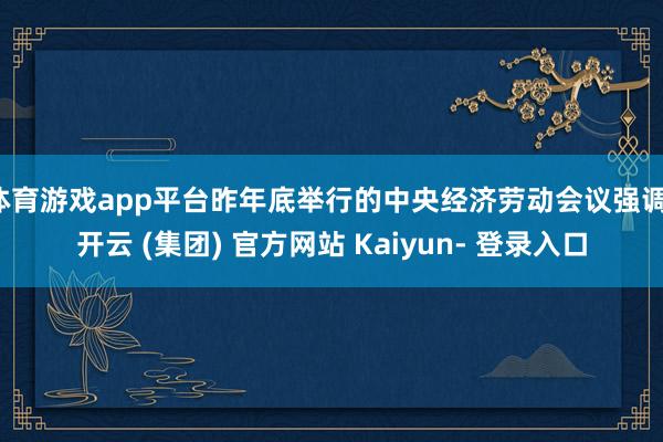 体育游戏app平台昨年底举行的中央经济劳动会议强调-开云 (集团) 官方网站 Kaiyun- 登录入口