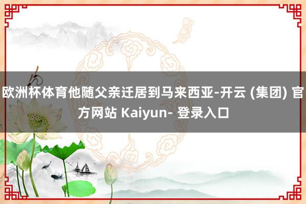 欧洲杯体育他随父亲迁居到马来西亚-开云 (集团) 官方网站 Kaiyun- 登录入口