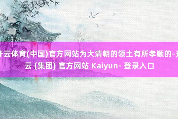 开云体育(中国)官方网站为大清朝的领土有所孝顺的-开云 (集团) 官方网站 Kaiyun- 登录入口