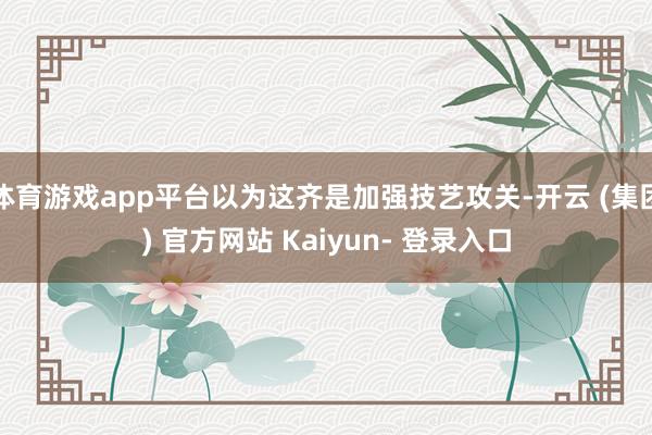 体育游戏app平台以为这齐是加强技艺攻关-开云 (集团) 官方网站 Kaiyun- 登录入口