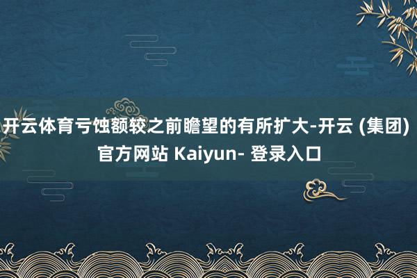 开云体育亏蚀额较之前瞻望的有所扩大-开云 (集团) 官方网站 Kaiyun- 登录入口