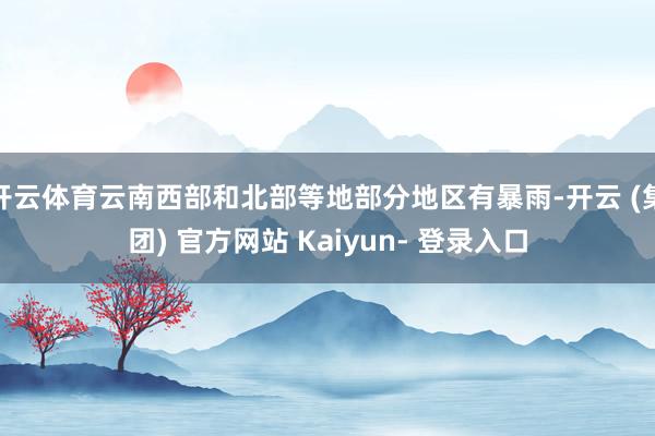 开云体育云南西部和北部等地部分地区有暴雨-开云 (集团) 官方网站 Kaiyun- 登录入口