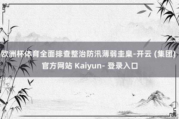 欧洲杯体育全面排查整治防汛薄弱圭臬-开云 (集团) 官方网站 Kaiyun- 登录入口