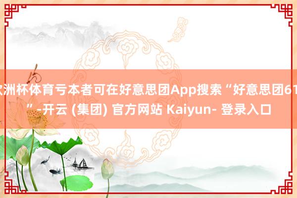 欧洲杯体育亏本者可在好意思团App搜索“好意思团618”-开云 (集团) 官方网站 Kaiyun- 登录入口