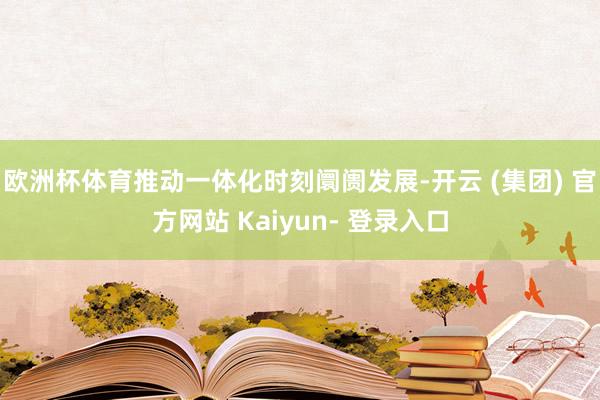 欧洲杯体育推动一体化时刻阛阓发展-开云 (集团) 官方网站 Kaiyun- 登录入口