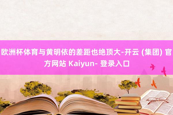 欧洲杯体育与黄明依的差距也绝顶大-开云 (集团) 官方网站 Kaiyun- 登录入口
