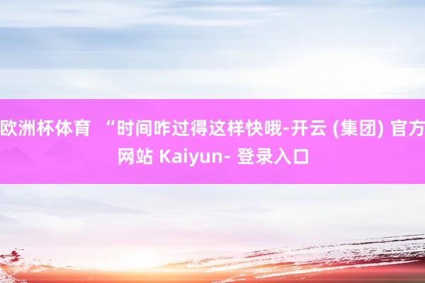 欧洲杯体育  “时间咋过得这样快哦-开云 (集团) 官方网站 Kaiyun- 登录入口