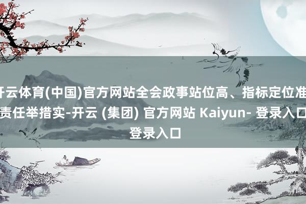 开云体育(中国)官方网站全会政事站位高、指标定位准、责任举措实-开云 (集团) 官方网站 Kaiyun- 登录入口