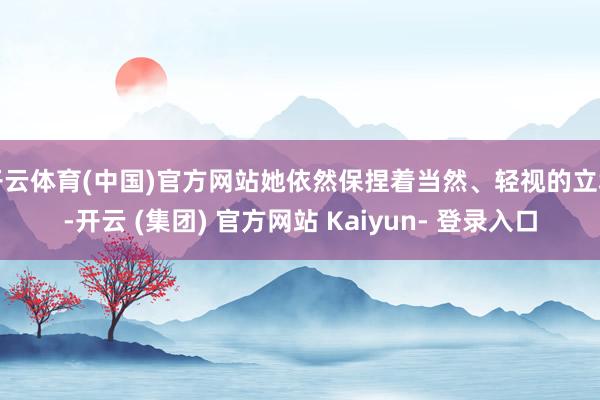 开云体育(中国)官方网站她依然保捏着当然、轻视的立场-开云 (集团) 官方网站 Kaiyun- 登录入口