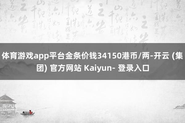体育游戏app平台金条价钱34150港币/两-开云 (集团) 官方网站 Kaiyun- 登录入口