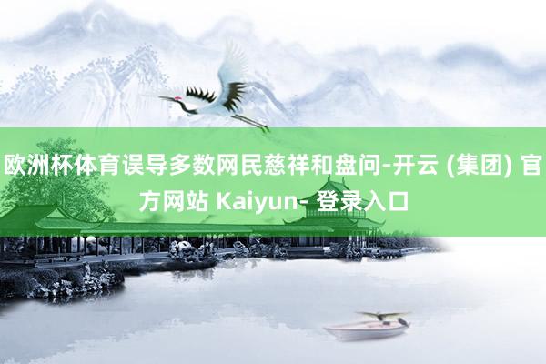 欧洲杯体育误导多数网民慈祥和盘问-开云 (集团) 官方网站 Kaiyun- 登录入口