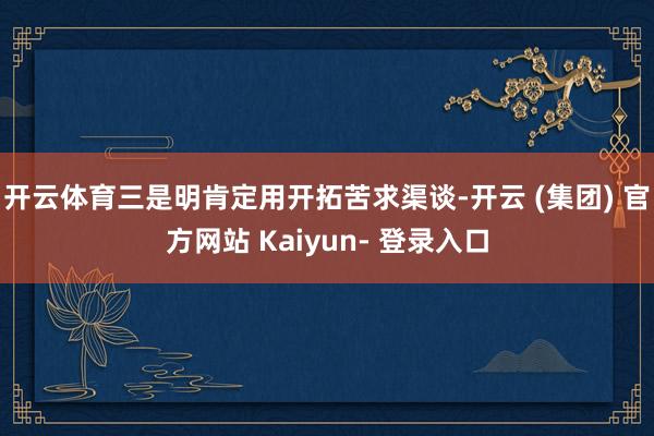 开云体育三是明肯定用开拓苦求渠谈-开云 (集团) 官方网站 Kaiyun- 登录入口