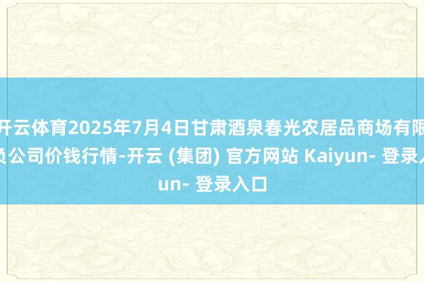 开云体育2025年7月4日甘肃酒泉春光农居品商场有限背负公司价钱行情-开云 (集团) 官方网站 Kaiyun- 登录入口