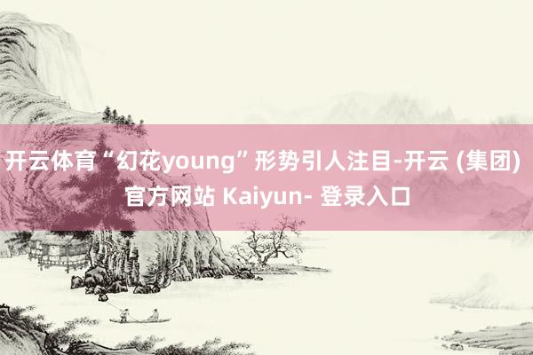 开云体育“幻花young”形势引人注目-开云 (集团) 官方网站 Kaiyun- 登录入口